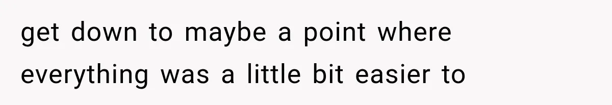 get down to maybe a point where everything was a little bit easier to
