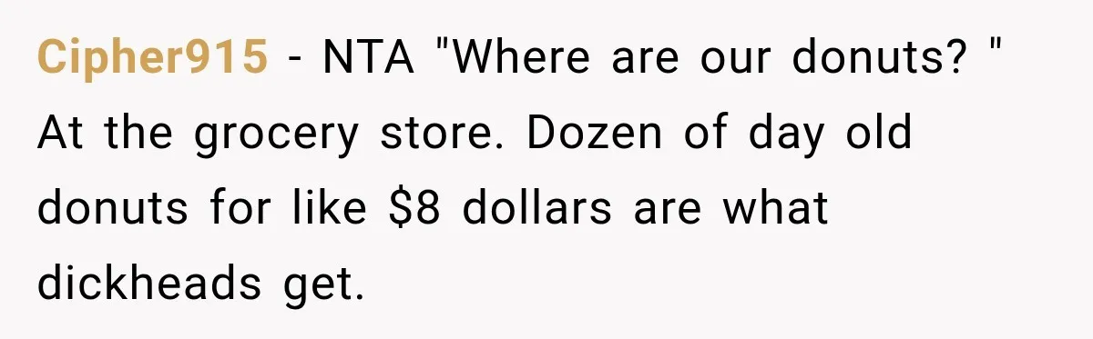 Cipher915 − NTA "Where are our donuts? " At the grocery store. Dozen of day old donuts for like $8 dollars are what dickheads get.