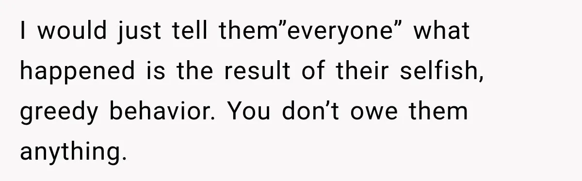 I would just tell them”everyone” what happened is the result of their selfish, greedy behavior. You don’t owe them anything.