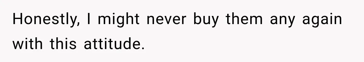 Honestly, I might never buy them any again with this attitude.