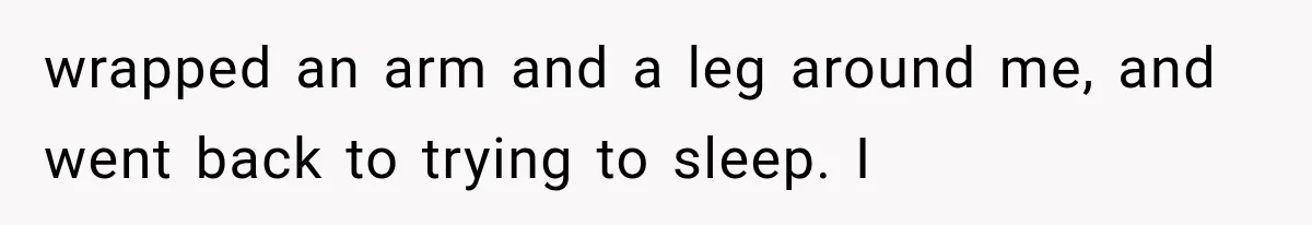 Woman Realized Her Boyfriend Respected Consent, Then Faced a Hard Truth About Trust wrapped an arm and a leg around me, and went back to trying to sleep. I