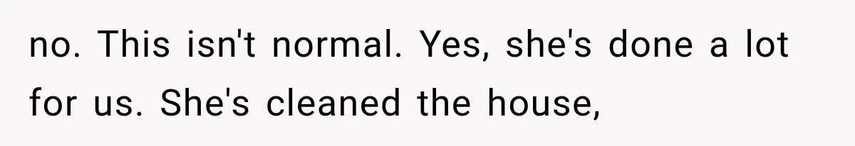 no. This isn't normal. Yes, she's done a lot for us. She's cleaned the house,