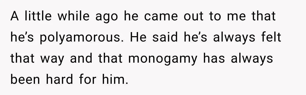 Husband Says He’s Polyamorous, Then Secretly Starts a Relationship Before His Wife Can Process It A little while ago he came out to me that he’s polyamorous. He said he’s always felt that way and that monogamy has always been hard for him.