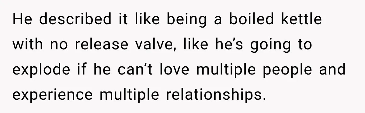 Husband Says He’s Polyamorous, Then Secretly Starts a Relationship Before His Wife Can Process It He described it like being a boiled kettle with no release valve, like he’s going to explode if he can’t love multiple people and experience multiple relationships.