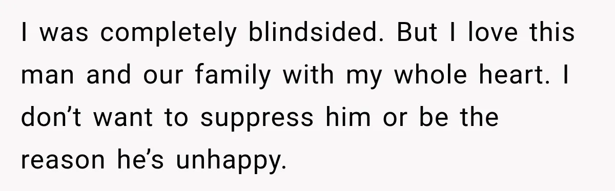 Husband Says He’s Polyamorous, Then Secretly Starts a Relationship Before His Wife Can Process It I was completely blindsided. But I love this man and our family with my whole heart. I don’t want to suppress him or be the reason he’s unhappy.
