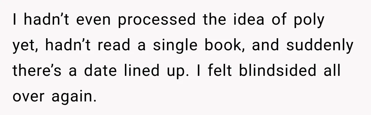 Husband Says He’s Polyamorous, Then Secretly Starts a Relationship Before His Wife Can Process It I hadn’t even processed the idea of poly yet, hadn’t read a single book, and suddenly there’s a date lined up. I felt blindsided all over again.