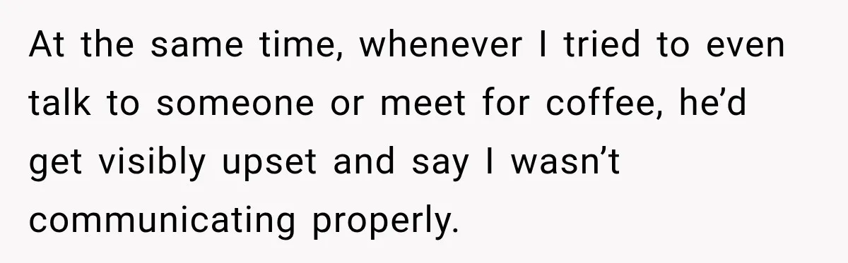 Husband Says He’s Polyamorous, Then Secretly Starts a Relationship Before His Wife Can Process It At the same time, whenever I tried to even talk to someone or meet for coffee, he’d get visibly upset and say I wasn’t communicating properly.
