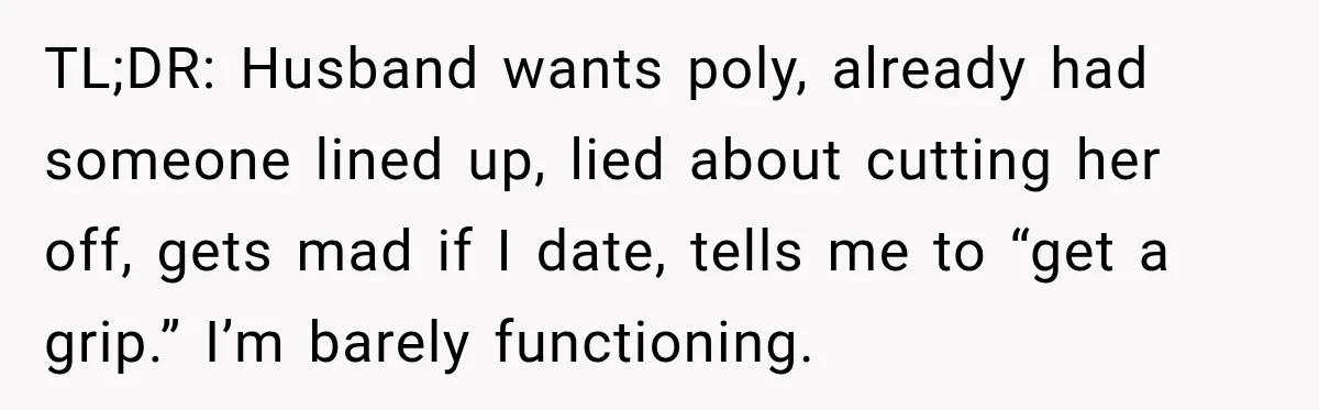 Husband Says He’s Polyamorous, Then Secretly Starts a Relationship Before His Wife Can Process It TL;DR: Husband wants poly, already had someone lined up, lied about cutting her off, gets mad if I date, tells me to “get a grip.” I’m barely functioning.