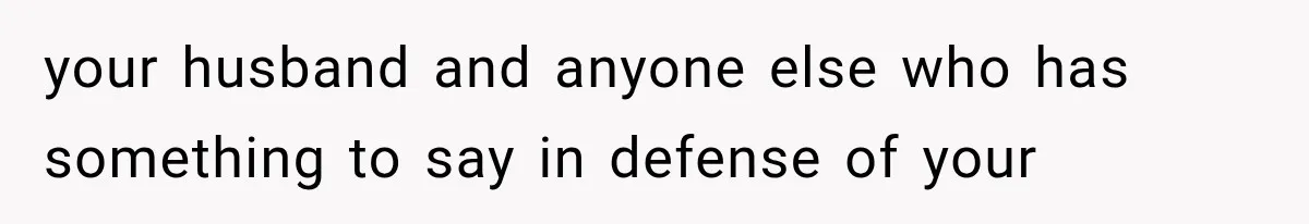 your husband and anyone else who has something to say in defense of your
