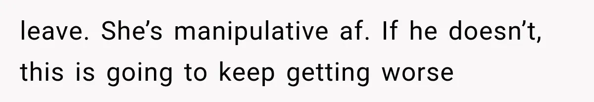 leave. She’s manipulative af. If he doesn’t, this is going to keep getting worse