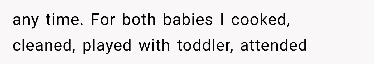 any time. For both babies I cooked, cleaned, played with toddler, attended