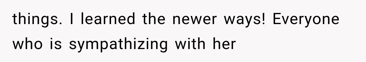 things. I learned the newer ways! Everyone who is sympathizing with her