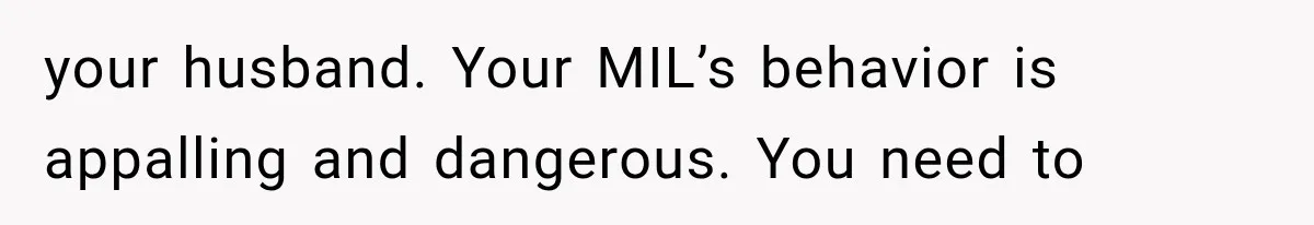 your husband. Your MIL’s behavior is appalling and dangerous. You need to