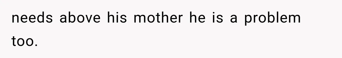 needs above his mother he is a problem too.
