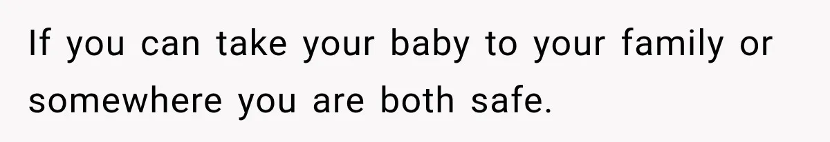 If you can take your baby to your family or somewhere you are both safe.