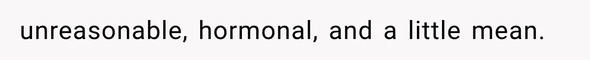 unreasonable, hormonal, and a little mean.