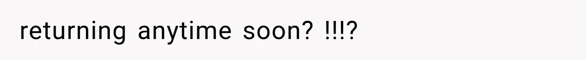 returning anytime soon? !!!?