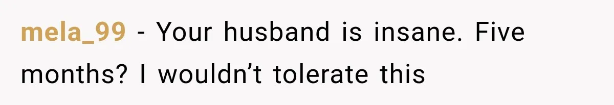 mela_99 − Your husband is insane. Five months? I wouldn’t tolerate this