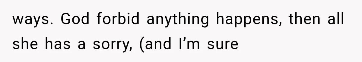 ways. God forbid anything happens, then all she has a sorry, (and I’m sure