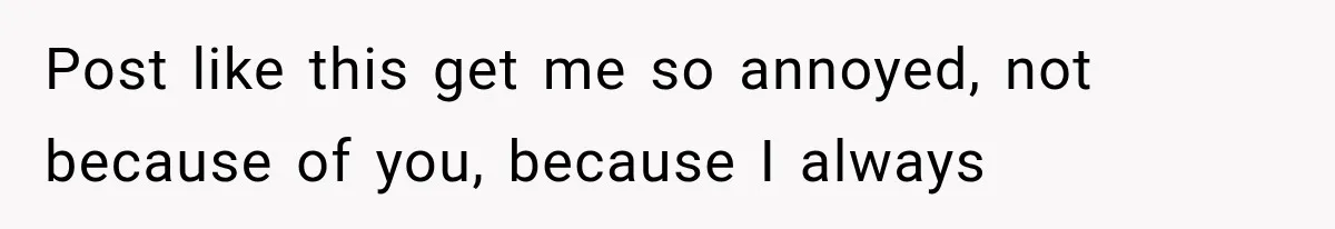 Post like this get me so annoyed, not because of you, because I always