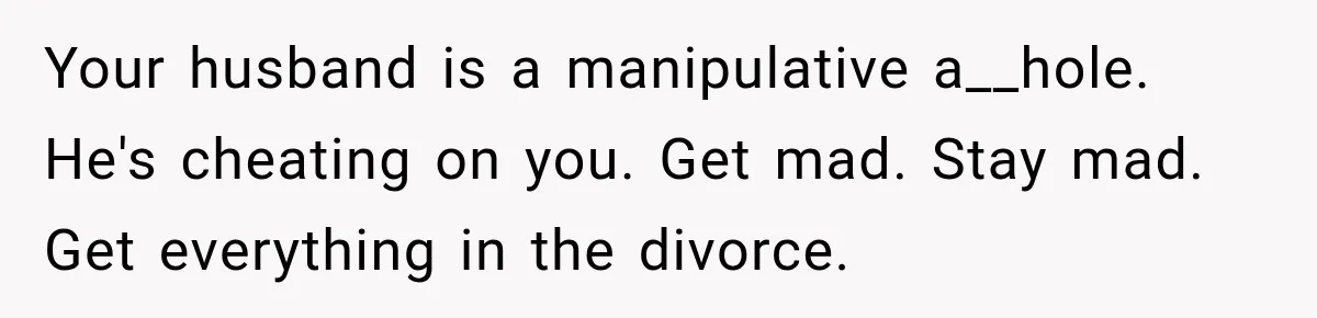 Husband Says He’s Polyamorous, Then Secretly Starts a Relationship Before His Wife Can Process It Your husband is a manipulative a__hole. He's cheating on you. Get mad. Stay mad. Get everything in the divorce.