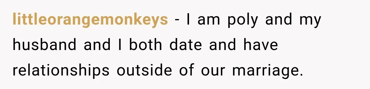 Husband Says He’s Polyamorous, Then Secretly Starts a Relationship Before His Wife Can Process It littleorangemonkeys − I am poly and my husband and I both date and have relationships outside of our marriage.