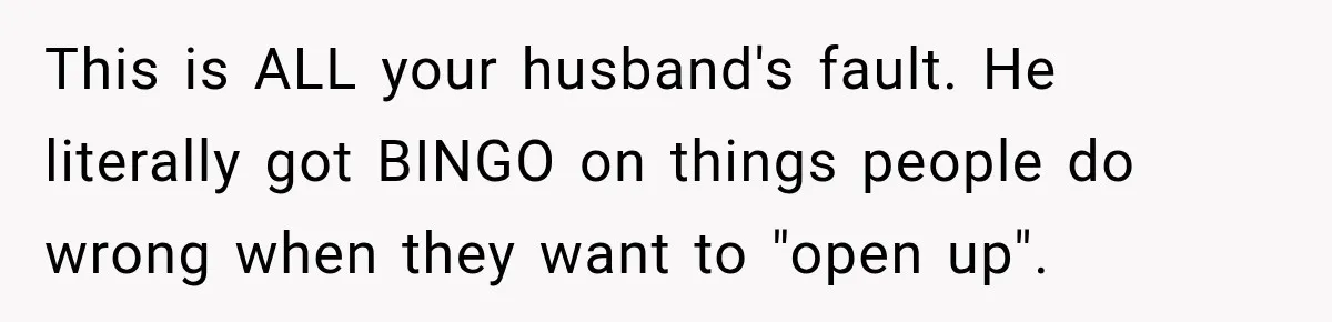 Husband Says He’s Polyamorous, Then Secretly Starts a Relationship Before His Wife Can Process It This is ALL your husband's fault. He literally got BINGO on things people do wrong when they want to "open up".