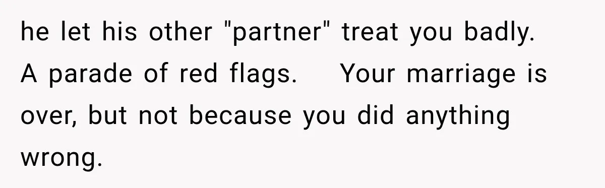 Husband Says He’s Polyamorous, Then Secretly Starts a Relationship Before His Wife Can Process It he let his other "partner" treat you badly. A parade of red flags. Your marriage is over, but not because you did anything wrong.
