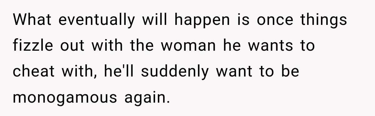 Husband Says He’s Polyamorous, Then Secretly Starts a Relationship Before His Wife Can Process It What eventually will happen is once things fizzle out with the woman he wants to cheat with, he'll suddenly want to be monogamous again.