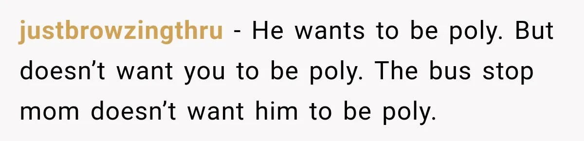 Husband Says He’s Polyamorous, Then Secretly Starts a Relationship Before His Wife Can Process It justbrowzingthru − He wants to be poly. But doesn’t want you to be poly. The bus stop mom doesn’t want him to be poly.