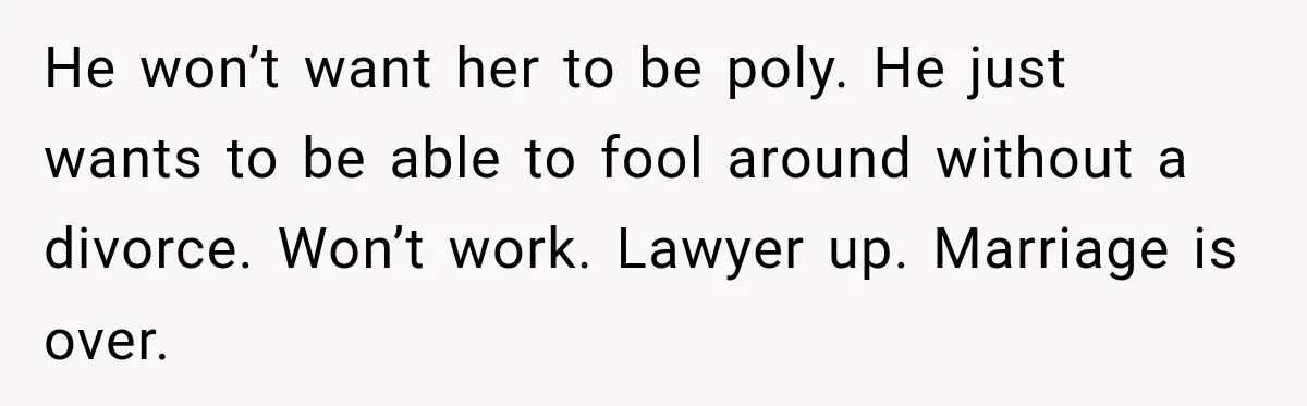 Husband Says He’s Polyamorous, Then Secretly Starts a Relationship Before His Wife Can Process It He won’t want her to be poly. He just wants to be able to fool around without a divorce. Won’t work. Lawyer up. Marriage is over.