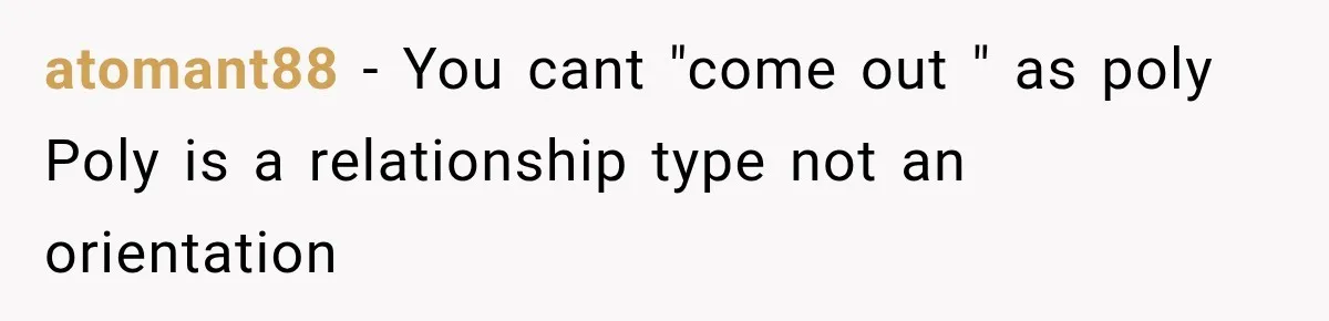 Husband Says He’s Polyamorous, Then Secretly Starts a Relationship Before His Wife Can Process It atomant88 − You cant "come out " as poly Poly is a relationship type not an orientation