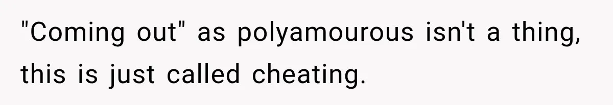 Husband Says He’s Polyamorous, Then Secretly Starts a Relationship Before His Wife Can Process It "Coming out" as polyamourous isn't a thing, this is just called cheating.