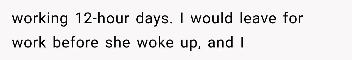 working 12-hour days. I would leave for work before she woke up, and I