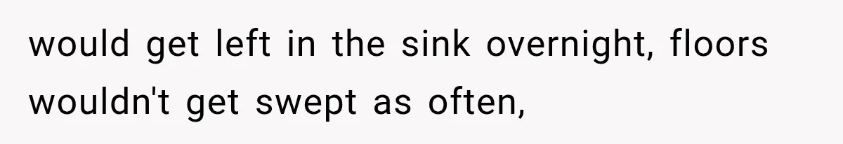 would get left in the sink overnight, floors wouldn't get swept as often,