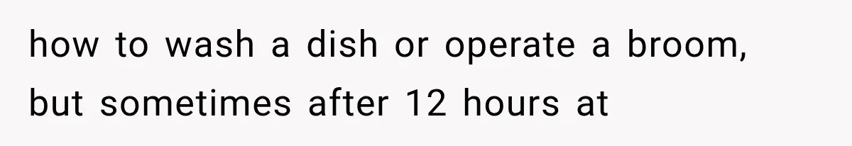 how to wash a dish or operate a broom, but sometimes after 12 hours at