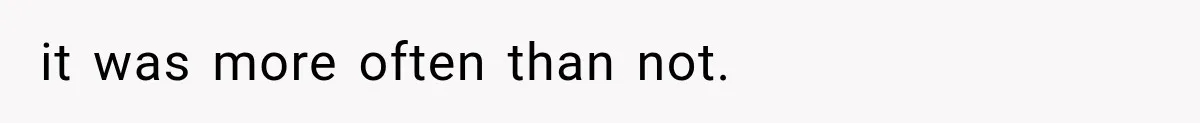it was more often than not.