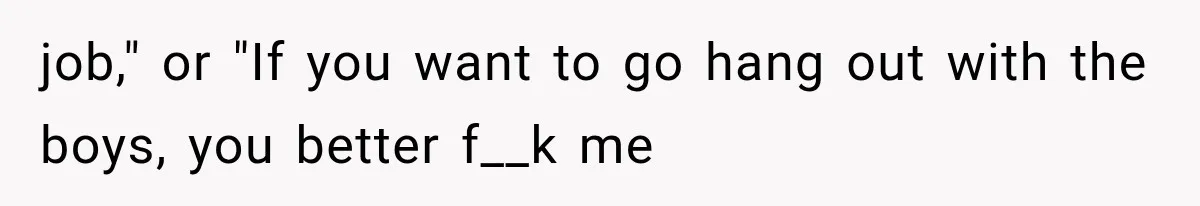 job," or "If you want to go hang out with the boys, you better f__k me