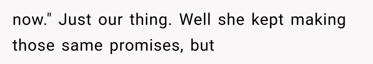 now." Just our thing. Well she kept making those same promises, but