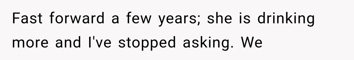 Fast forward a few years; she is drinking more and I've stopped asking. We