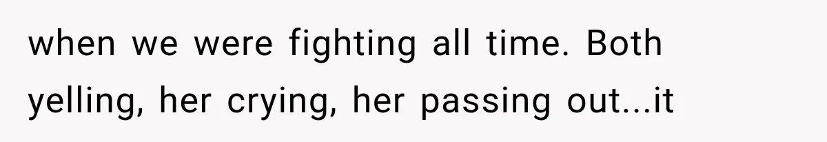 when we were fighting all time. Both yelling, her crying, her passing out...it