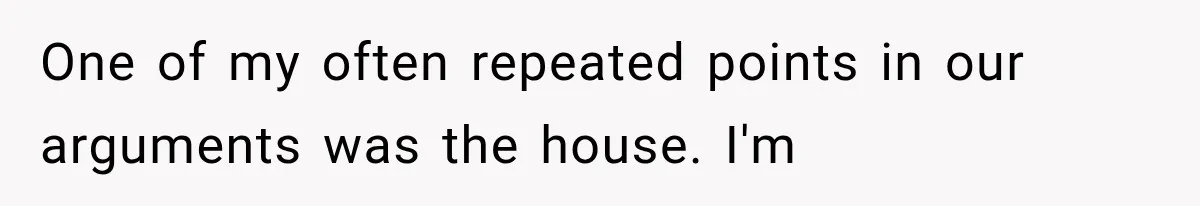 One of my often repeated points in our arguments was the house. I'm