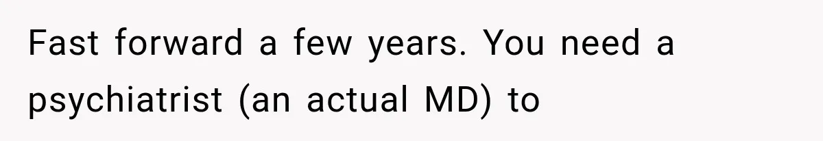 Fast forward a few years. You need a psychiatrist (an actual MD) to