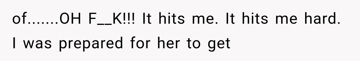 of.......OH F__K!!! It hits me. It hits me hard. I was prepared for her to get
