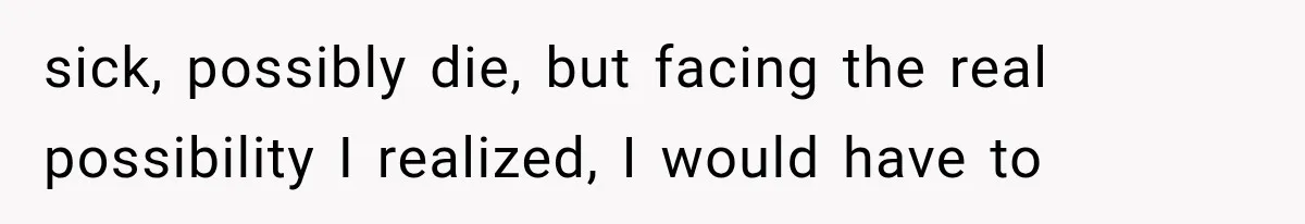 sick, possibly die, but facing the real possibility I realized, I would have to