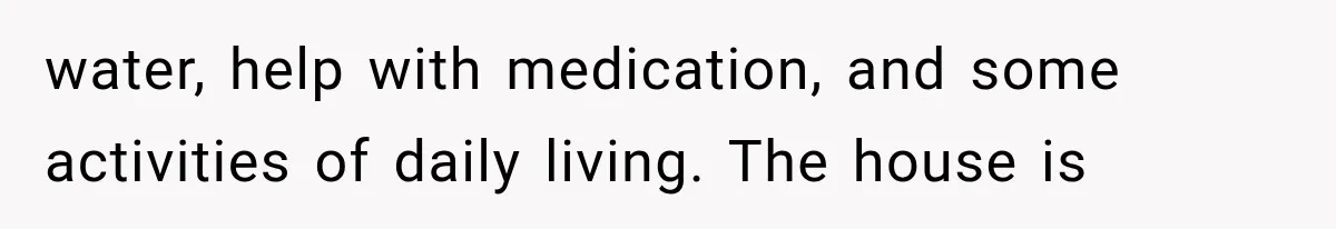 water, help with medication, and some activities of daily living. The house is