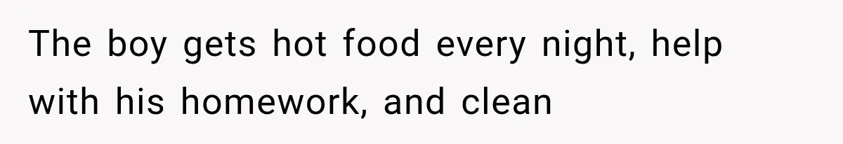 The boy gets hot food every night, help with his homework, and clean