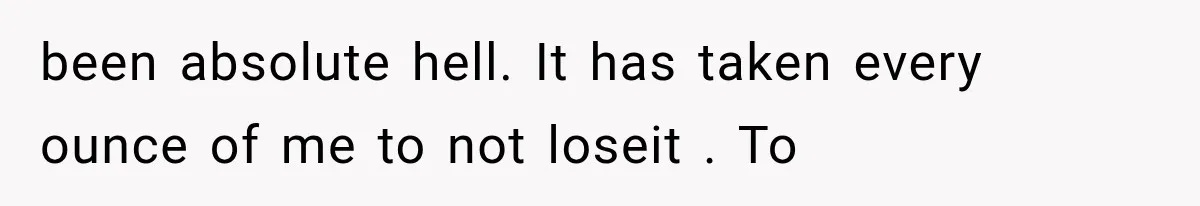 been absolute hell. It has taken every ounce of me to not loseit . To