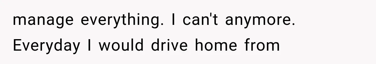 manage everything. I can't anymore. Everyday I would drive home from