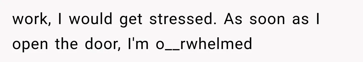 work, I would get stressed. As soon as I open the door, I'm o__rwhelmed